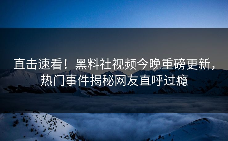 直击速看！黑料社视频今晚重磅更新，热门事件揭秘网友直呼过瘾