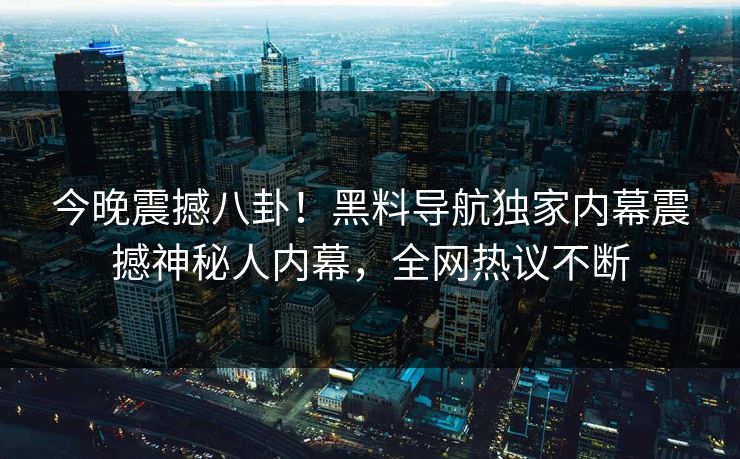 今晚震撼八卦！黑料导航独家内幕震撼神秘人内幕，全网热议不断