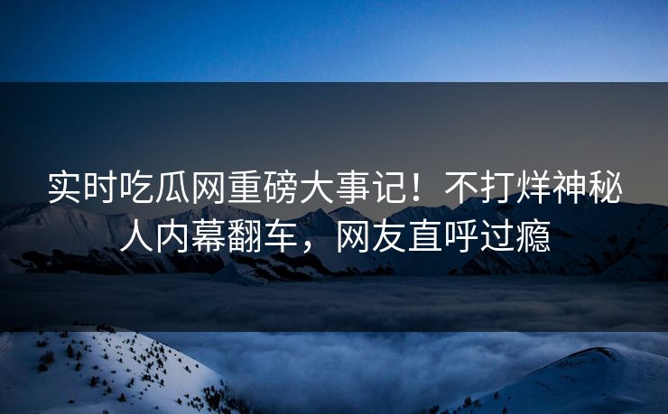 实时吃瓜网重磅大事记！不打烊神秘人内幕翻车，网友直呼过瘾