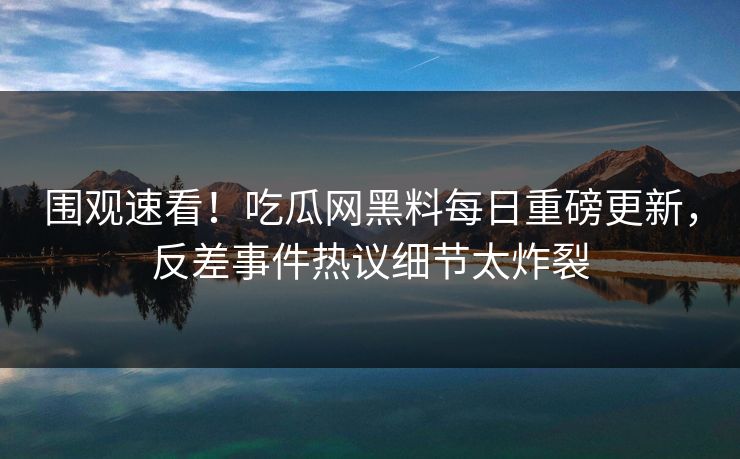 围观速看！吃瓜网黑料每日重磅更新，反差事件热议细节太炸裂