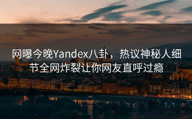 网曝今晚Yandex八卦，热议神秘人细节全网炸裂让你网友直呼过瘾
