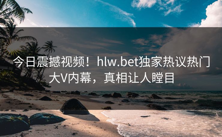 今日震撼视频！hlw.bet独家热议热门大V内幕，真相让人瞠目