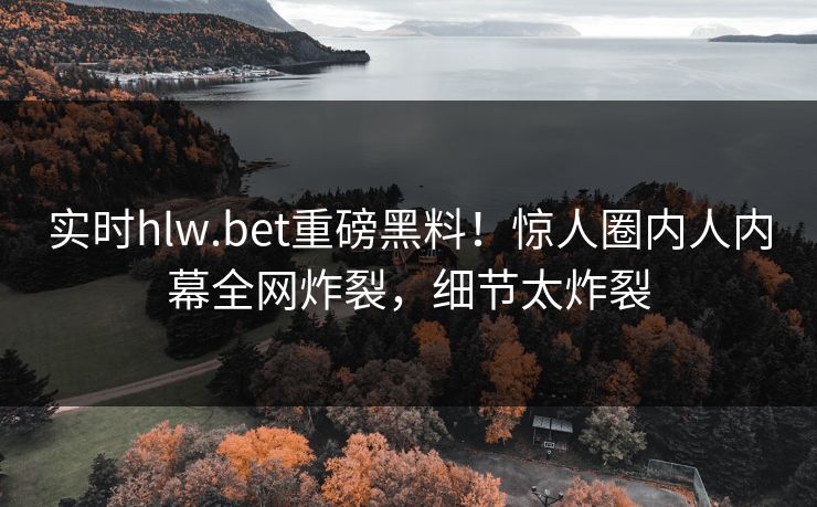 实时hlw.bet重磅黑料！惊人圈内人内幕全网炸裂，细节太炸裂