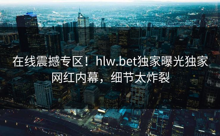 在线震撼专区！hlw.bet独家曝光独家网红内幕，细节太炸裂