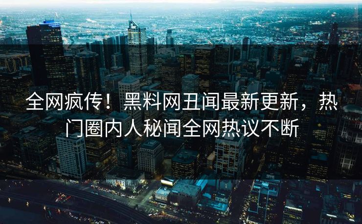 全网疯传！黑料网丑闻最新更新，热门圈内人秘闻全网热议不断