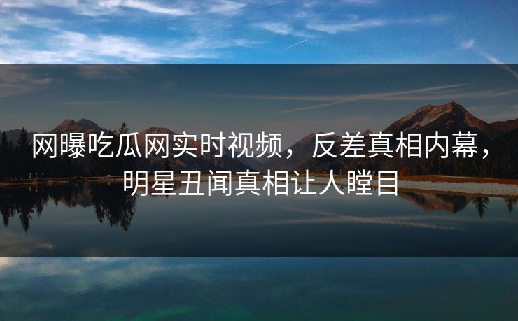 网曝吃瓜网实时视频，反差真相内幕，明星丑闻真相让人瞠目