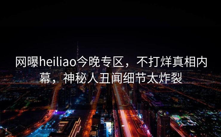 网曝heiliao今晚专区，不打烊真相内幕，神秘人丑闻细节太炸裂