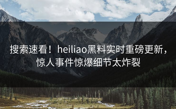 搜索速看！heiliao黑料实时重磅更新，惊人事件惊爆细节太炸裂