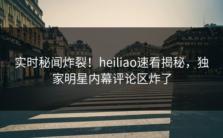 实时秘闻炸裂！heiliao速看揭秘，独家明星内幕评论区炸了