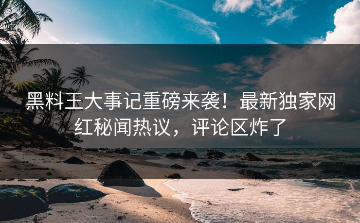 黑料王大事记重磅来袭！最新独家网红秘闻热议，评论区炸了