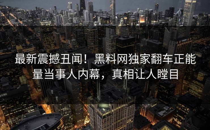 最新震撼丑闻！黑料网独家翻车正能量当事人内幕，真相让人瞠目