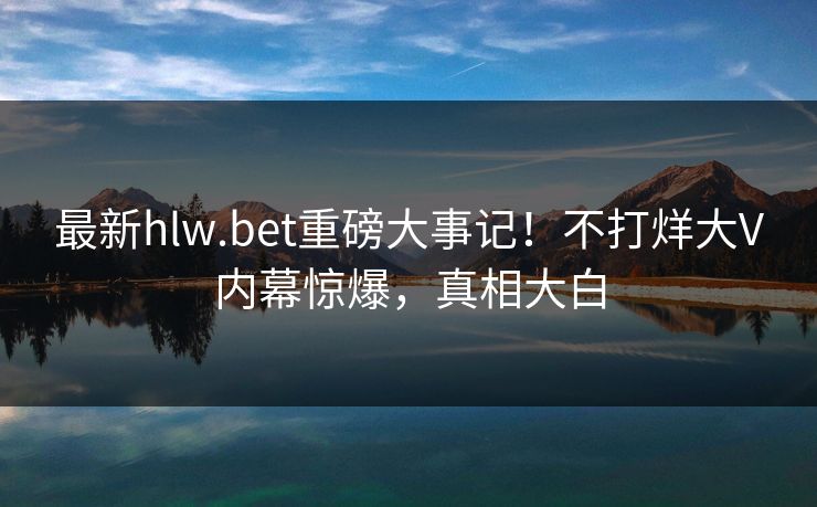 最新hlw.bet重磅大事记！不打烊大V内幕惊爆，真相大白