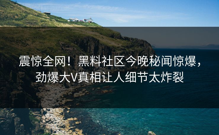 震惊全网！黑料社区今晚秘闻惊爆，劲爆大V真相让人细节太炸裂
