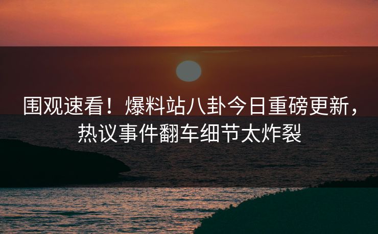 围观速看！爆料站八卦今日重磅更新，热议事件翻车细节太炸裂