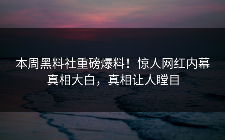 本周黑料社重磅爆料！惊人网红内幕真相大白，真相让人瞠目