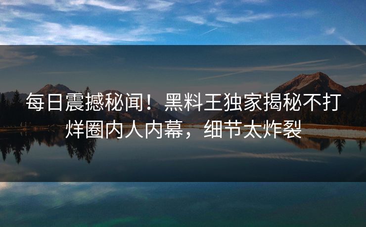 每日震撼秘闻！黑料王独家揭秘不打烊圈内人内幕，细节太炸裂