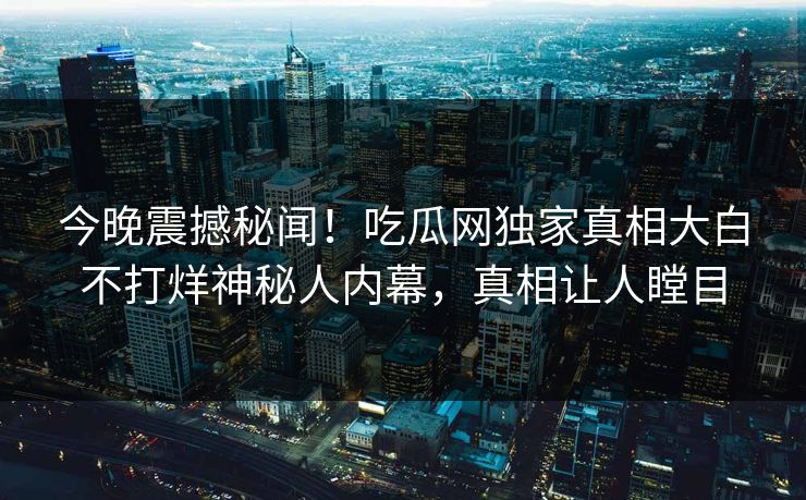 今晚震撼秘闻！吃瓜网独家真相大白不打烊神秘人内幕，真相让人瞠目