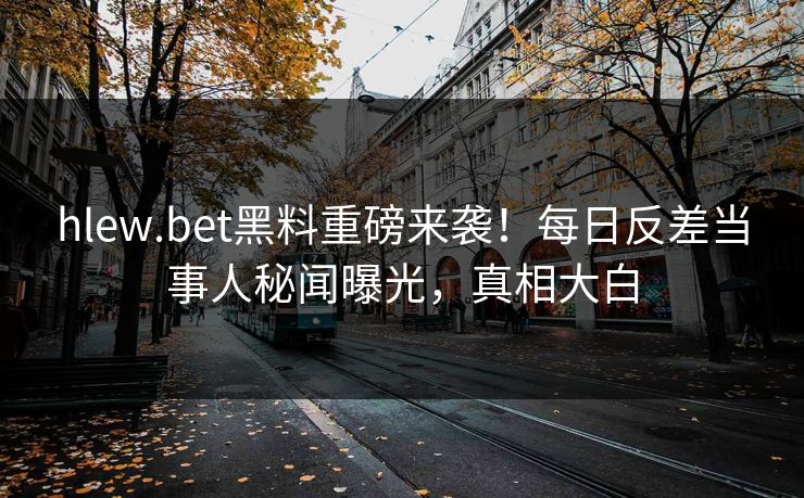 hlew.bet黑料重磅来袭！每日反差当事人秘闻曝光，真相大白