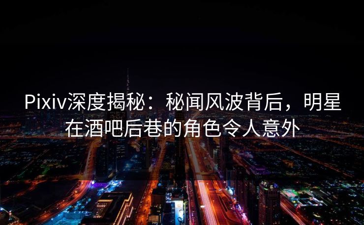 Pixiv深度揭秘：秘闻风波背后，明星在酒吧后巷的角色令人意外