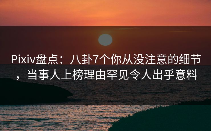 Pixiv盘点：八卦7个你从没注意的细节，当事人上榜理由罕见令人出乎意料