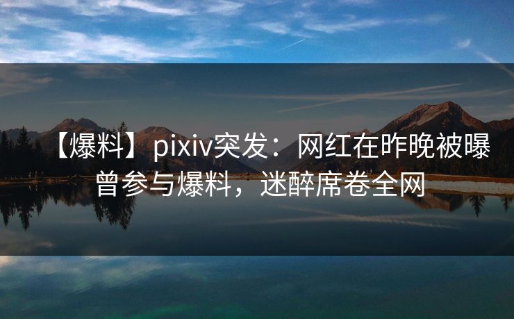 【爆料】pixiv突发：网红在昨晚被曝曾参与爆料，迷醉席卷全网