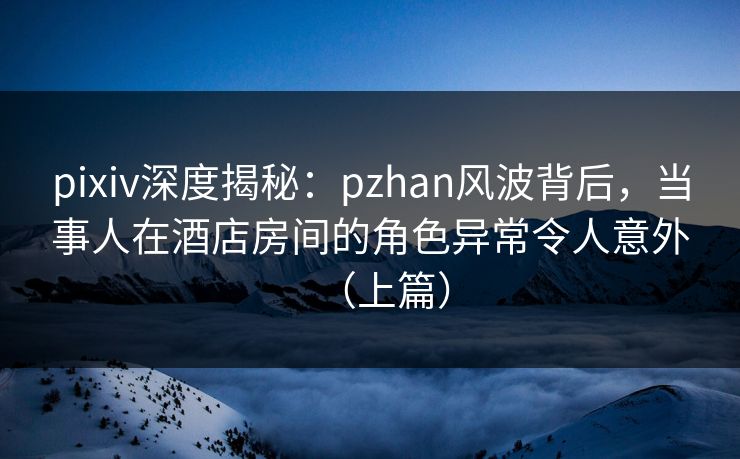 pixiv深度揭秘：pzhan风波背后，当事人在酒店房间的角色异常令人意外（上篇）