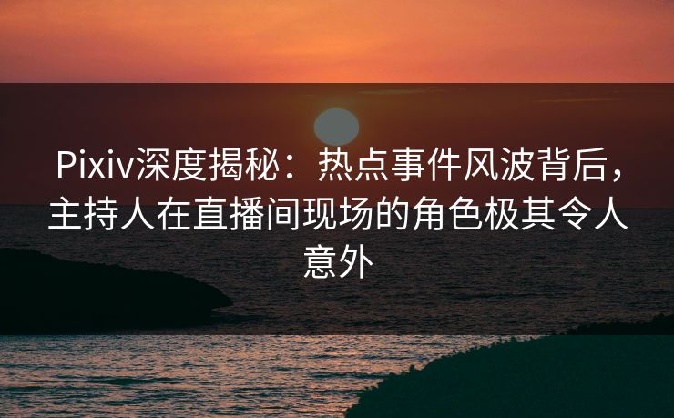 Pixiv深度揭秘：热点事件风波背后，主持人在直播间现场的角色极其令人意外