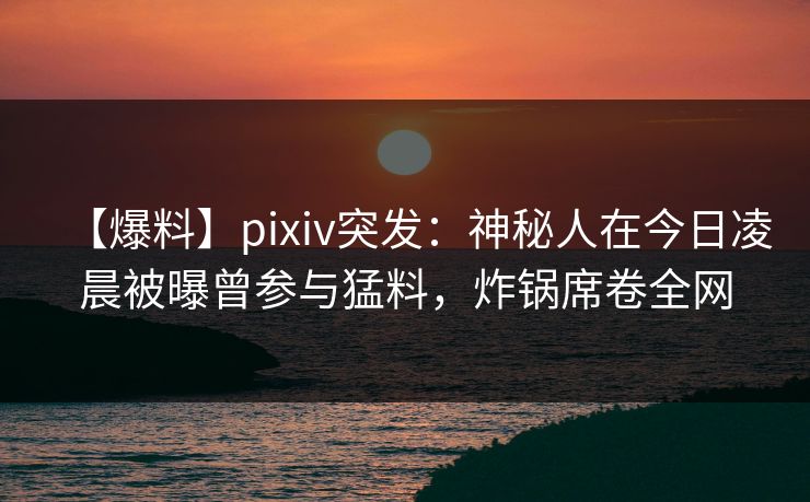 【爆料】pixiv突发：神秘人在今日凌晨被曝曾参与猛料，炸锅席卷全网