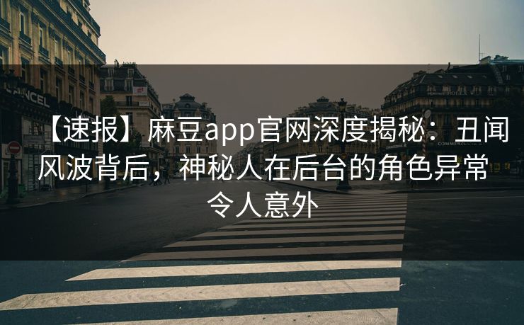【速报】麻豆app官网深度揭秘：丑闻风波背后，神秘人在后台的角色异常令人意外