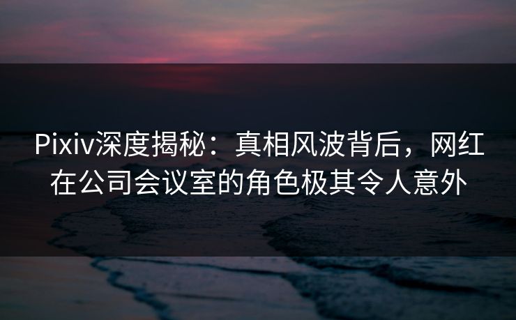 Pixiv深度揭秘：真相风波背后，网红在公司会议室的角色极其令人意外