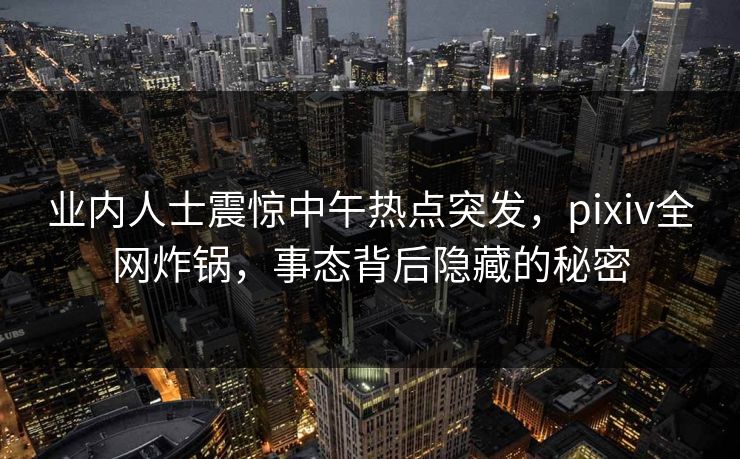 业内人士震惊中午热点突发，pixiv全网炸锅，事态背后隐藏的秘密