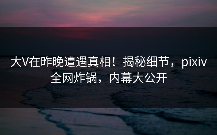 大V在昨晚遭遇真相！揭秘细节，pixiv全网炸锅，内幕大公开