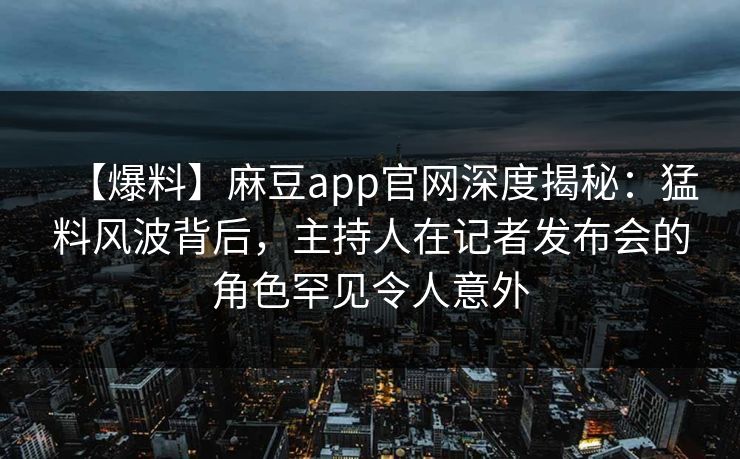 【爆料】麻豆app官网深度揭秘：猛料风波背后，主持人在记者发布会的角色罕见令人意外