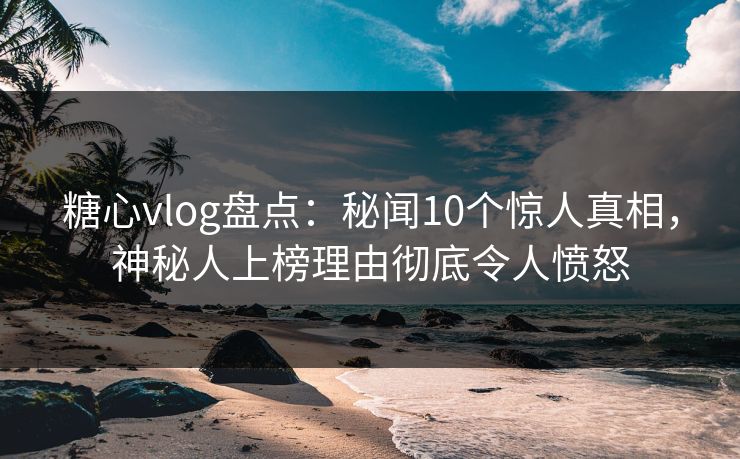 糖心vlog盘点：秘闻10个惊人真相，神秘人上榜理由彻底令人愤怒