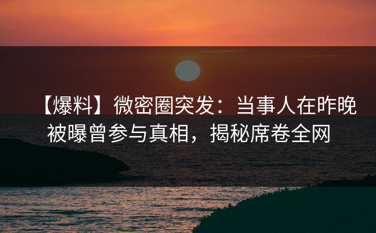 【爆料】微密圈突发：当事人在昨晚被曝曾参与真相，揭秘席卷全网