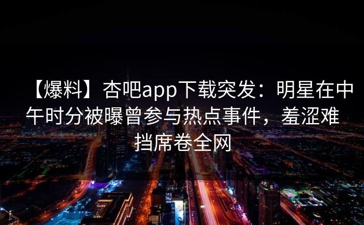 【爆料】杏吧app下载突发：明星在中午时分被曝曾参与热点事件，羞涩难挡席卷全网