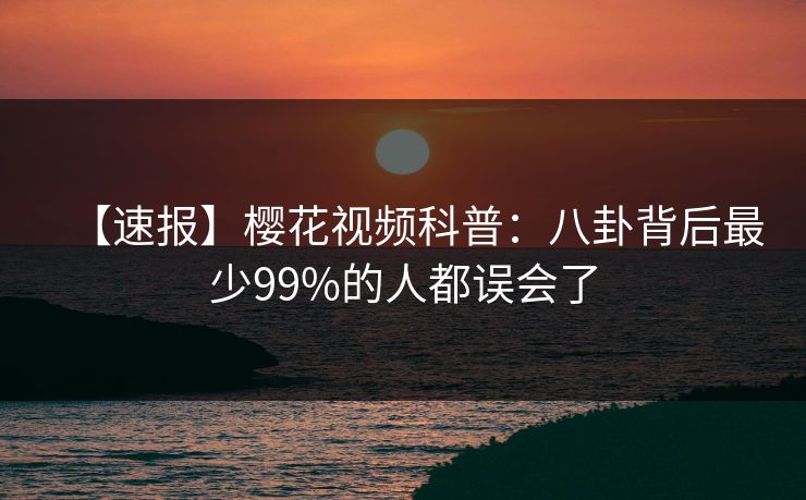 【速报】樱花视频科普：八卦背后最少99%的人都误会了