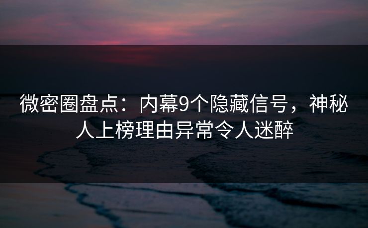 微密圈盘点：内幕9个隐藏信号，神秘人上榜理由异常令人迷醉