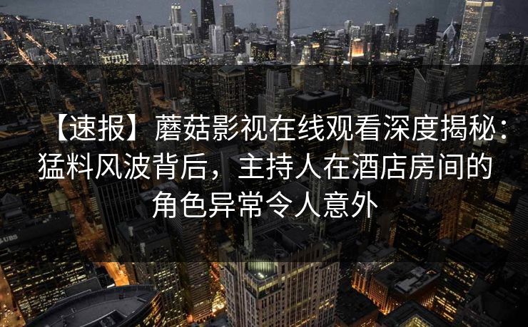 【速报】蘑菇影视在线观看深度揭秘：猛料风波背后，主持人在酒店房间的角色异常令人意外