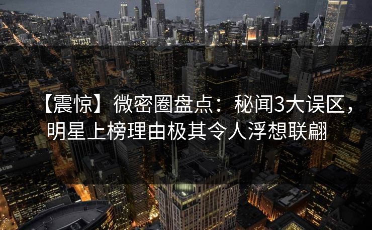 【震惊】微密圈盘点：秘闻3大误区，明星上榜理由极其令人浮想联翩