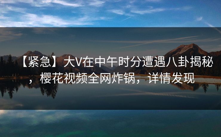【紧急】大V在中午时分遭遇八卦揭秘，樱花视频全网炸锅，详情发现