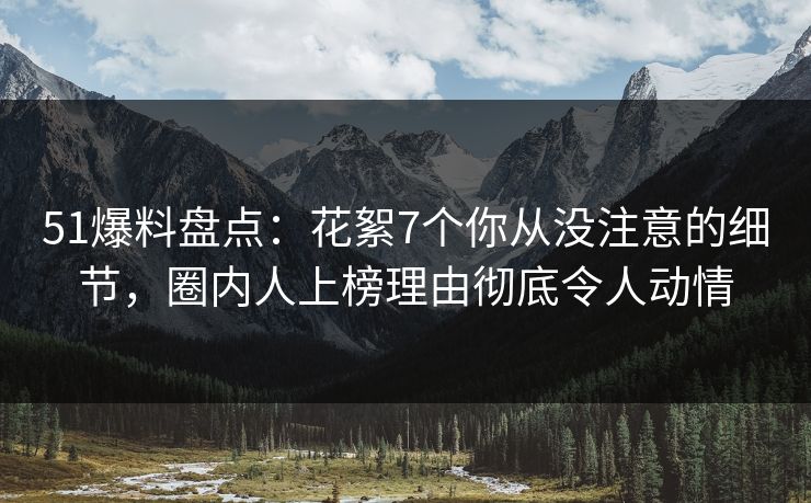 51爆料盘点：花絮7个你从没注意的细节，圈内人上榜理由彻底令人动情