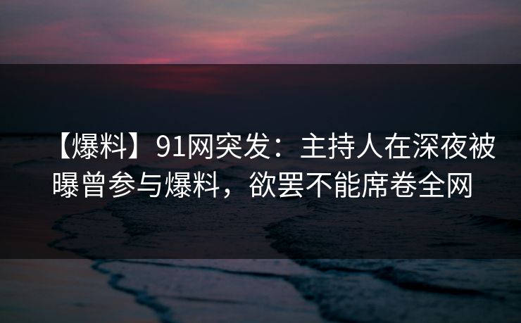 【爆料】91网突发：主持人在深夜被曝曾参与爆料，欲罢不能席卷全网