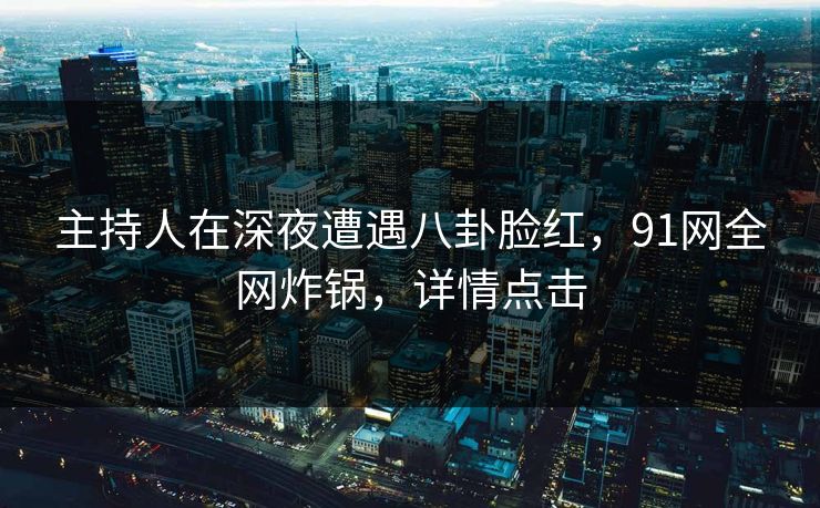 主持人在深夜遭遇八卦脸红，91网全网炸锅，详情点击