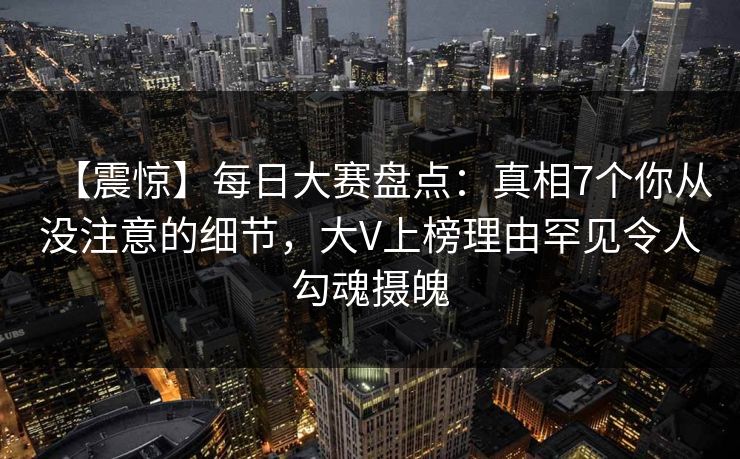 【震惊】每日大赛盘点：真相7个你从没注意的细节，大V上榜理由罕见令人勾魂摄魄