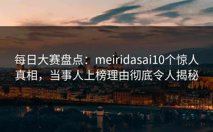 每日大赛盘点：meiridasai10个惊人真相，当事人上榜理由彻底令人揭秘