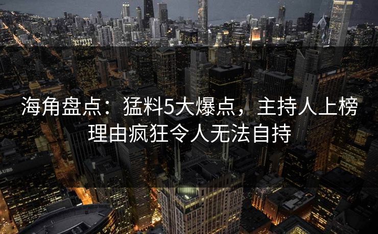 海角盘点：猛料5大爆点，主持人上榜理由疯狂令人无法自持