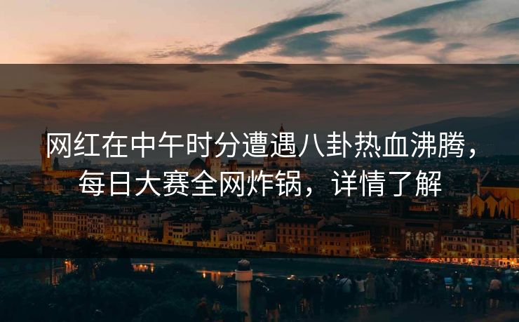网红在中午时分遭遇八卦热血沸腾，每日大赛全网炸锅，详情了解