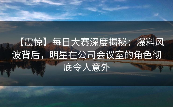 【震惊】每日大赛深度揭秘：爆料风波背后，明星在公司会议室的角色彻底令人意外