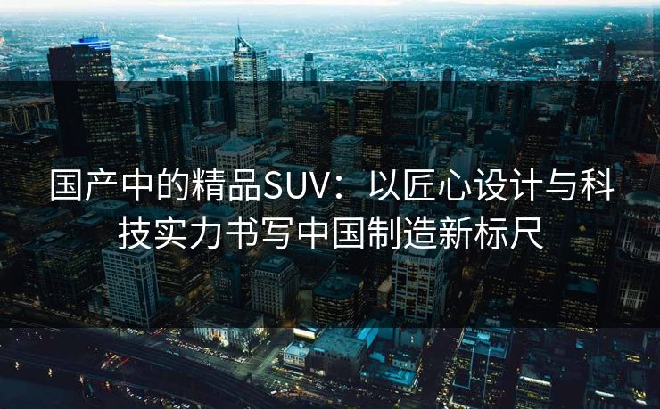 国产中的精品SUV：以匠心设计与科技实力书写中国制造新标尺
